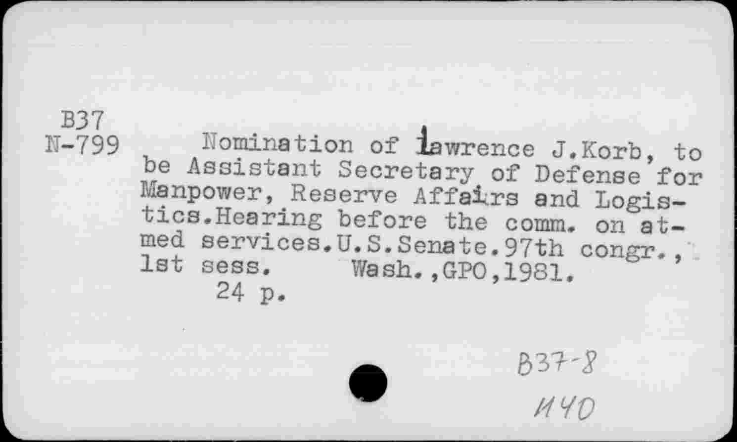 ﻿B37	. .	.	.
N-799 nomination of lawrence J.Korb, to oe Assistant Secretary of Defense for manpower, Reserve Affairs and Logistics.Hearing before the comm, on aimed services.U.S.Senate.97th congr. 1st sess. Wash.,GPO,1981.
24 p.
MO